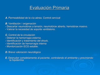 Evaluación Primaria   A.  Permeabilidad de la vía aérea. Control cervical B.  Ventilación / oxigenación - Descartar neumotórax a tensión, neumotórax abierto, hemotórax masivo.  - Valorar la necesidad de soporte ventilatorio.  C.  Control de la circulación - Detener la hemorragia externa.  - Identificación y tratamiento del shock.  - Identificación de hemorragia interna - Monitorización ECG estable.  D.  Breve valoración neurológica E.  Desnudar completamente al paciente, controlando el ambiente y previniendo la hipotermia 
