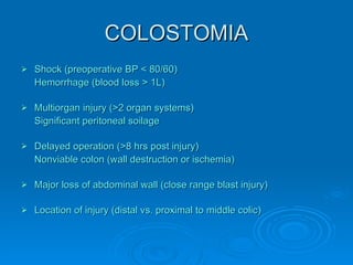 COLOSTOMIA Shock (preoperative BP < 80/60) Hemorrhage (blood loss > 1L) Multiorgan injury (>2 organ systems) Significant peritoneal soilage Delayed operation (>8 hrs post injury) Nonviable colon (wall destruction or ischemia) Major loss of abdominal wall (close range blast injury) Location of injury (distal vs. proximal to middle colic) 
