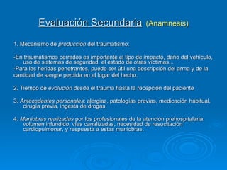 Evaluación Secundaria   (Anamnesis) 1. Mecanismo de  producción  del traumatismo:  -En traumatismos cerrados es importante el tipo de impacto, daño del vehículo, uso de sistemas de seguridad, el estado de otras víctimas...  -Para las heridas penetrantes, puede ser útil una descripción del arma y de la  cantidad de sangre perdida en el lugar del hecho.  2. Tiempo de  evolución  desde el trauma hasta la recepción del paciente 3.  Antecedentes personales : alergias, patologías previas, medicación habitual, cirugía previa, ingesta de drogas. 4.  Maniobras realizadas  por los profesionales de la atención prehospitalaria: volumen infundido, vías canalizadas, necesidad de resucitación cardiopulmonar, y respuesta a estas maniobras. 