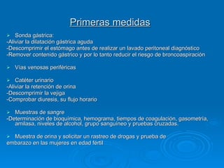 Primeras medidas   Sonda gástrica:  -Aliviar la dilatación gástrica aguda -Descomprimir el estómago antes de realizar un lavado peritoneal diagnóstico  -Remover contenido gástrico y por lo tanto reducir el riesgo de broncoaspiración Vías venosas periféricas Catéter urinario  -Aliviar la retención de orina  -Descomprimir la vejiga -Comprobar diuresis, su flujo horario Muestras de sangre  -Determinación de bioquímica, hemograma, tiempos de coagulación, gasometría, amilasa, niveles de alcohol, grupo sanguíneo y pruebas cruzadas.  Muestra de orina y solicitar un rastreo de drogas y prueba de  embarazo en las mujeres en edad fértil 
