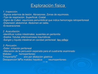Exploración física  1. Inspección.  -Signos externos de lesión. Abrasiones. Zonas de equimosis. -Tipo de respiración. Superficial. Costal. -Signo de Cullen: equimosis periumbilical que indica hemorragia retroperitoneal -Distensión abdominal. Abdomen en tabla. -Evisceraciones 2. Auscultación.   -Identificar ruidos intestinales: ausentes en peritonitis -Soplos: fístulas arteriovenosas traumáticas -Sangre y líquido intestinal en cavidad peritoneal: í leo reflejo 3. Percusión.  -Dolor: irritación peritoneal -Alteración de la percusión esperada para el cuadrante examinado  Matidez  hemoperitoneo Timpanismo  aire por dilatación gástrica  Desaparición de la matidez hepática  neumoperitoneo.  