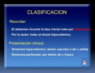 CLASIFICACION
Recordar:
El abdomen durante la fase inicial mata por hemorragia
Por lo tanto: tratar el shock hipovolémico
Presentación clínica:
Sindrome hipovolémico: lesión vascular o de v. sólida
Síndrome peritoneal: por lesión de v. hueca
 