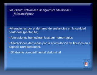 •Alteraciones por el derrame de sustancias en la cavidad
peritoneal (peritonitis).
• Alteraciones hemodinámicas por hemorragias
• Alteraciones derivadas por la acumulación de líquidos en el
espacio retroperitoneal.
• Síndrome compartimental abdominal
Las lesiones determinan las siguientes alteraciones
fisiopatológicas:
 