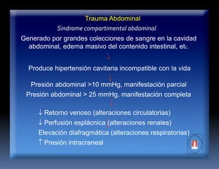 Trauma Abdominal
Sindrome compartimental abdominal
Generado por grandes colecciones de sangre en la cavidad
abdominal, edema masivo del contenido intestinal, etc.
Produce hipertensión cavitaria incompatible con la vida
Presión abdominal >10 mmHg, manifestación parcial
Presión abdominal > 25 mmHg, manifestación completa
 Retorno venoso (alteraciones circulatorias)
 Perfusión esplácnica (alteraciones renales)
Elevación diafragmática (alteraciones respiratorias)
 Presión intracraneal
 