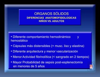 ORGANOS SÓLIDOS
DIFERENCIAS ANATOMOFISIOLOGICAS
NIÑOS VS. ADULTOS
• Diferente comportamiento hemodinámico y
hemostático
• Cápsulas más distensibles (+ musc. liso y elastina)
• Diferente arquitectura y menor vascularización
• Menor Actividad fibrinolítica (< sangrado en 2 tiempos)
• Mayor Probabilidad de sepsis post-esplenectomía
en menores de 5 años
 