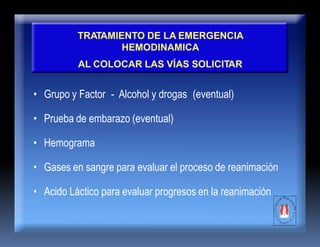 TRATAMIENTO DE LA EMERGENCIA
HEMODINAMICA
AL COLOCAR LAS VÍAS SOLICITAR
• Grupo y Factor - Alcohol y drogas (eventual)
• Prueba de embarazo (eventual)
• Hemograma
• Gases en sangre para evaluar el proceso de reanimación
• Acido Láctico para evaluar progresos en la reanimación
 