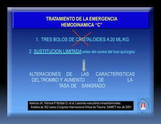 TRATAMIENTO DE LA EMERGENCIA
HEMODINAMICA “C”
1. TRES BOLOS DE CRISTALOIDES A20 ML/KG
2. SUSTITUCION LIMITADAantes del control del foco quirúrgico
ALTERACIONES DE LAS CARACTERISTICAS
DELTROMBO Y AUMENTO DE LA
TASA DE SANGRADO
Asencio JA, Petrone P, Roldán G, et al: Lesiones vasculares intraabdominales.
Análisis de 302 casos.Congreso InternacionalVirtual de Trauma. SAMCT nov. de 2001
 