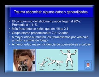 Trauma abdominal: algunos datos y generalidades
• El compromiso del abdomen puede llegar al 20%.
Promedio 8 a 11%.
• Más frecuente en niños que en niñas 2:1
• Grupo etareo predominante: 7 a 12 años
• A mayor edad aumentan los traumatismos por vehículo
a motor y armas de fuego
• A menor edad mayor incidencia de quemaduras y caídas
 