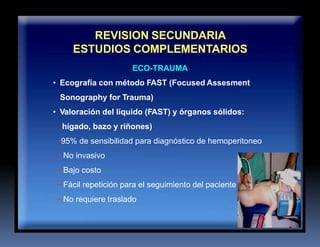 REVISION SECUNDARIA
ESTUDIOS COMPLEMENTARIOS
ECO-TRAUMA
• Ecografía con método FAST (Focused Assesment
Sonography for Trauma)
• Valoración del líquido (FAST) y órganos sólidos:
hígado, bazo y riñones)
•95% de sensibilidad para diagnóstico de hemoperitoneo
• No invasivo
• Bajo costo
• Fácil repetición para el seguimiento del paciente
• No requiere traslado
 