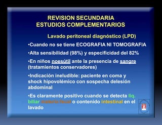 REVISION SECUNDARIA
ESTUDIOS COMPLEMENTARIOS
Lavado peritoneal diagnóstico (LPD)
•Cuando no se tiene ECOGRAFIA NI TOMOGRAFIA
•Alta sensibilidad (98%) y especificidad del 82%
•En niños noesútil ante la presencia de sangre
(tratamientos conservadores)
•Indicación ineludible: paciente en coma y
shock hipovolémico con sospecha delesión
abdominal
•Es claramente positivo cuando se detecta liq.
biliar materia fecal o contenido intestinal en el
lavado
 
