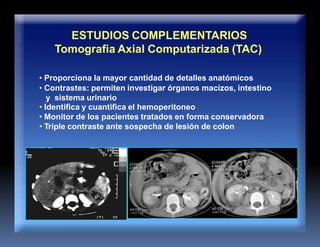 ESTUDIOS COMPLEMENTARIOS
Tomografia Axial Computarizada (TAC)
• Proporciona la mayor cantidad de detalles anatómicos
• Contrastes: permiten investigar órganos macizos, intestino
y sistema urinario
• Identifica y cuantifica el hemoperitoneo
• Monitor de los pacientes tratados en forma conservadora
• Triple contraste ante sospecha de lesión de colon
 