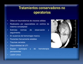 Tratamientos conservadores no
operatorios
• Ütiles en traumatismos de visceras sólidas
• Realizados por especialistas en centros de
máxima complejidad
• Estrictas normas de observación y
seguimiento
• En ausencia de hemorragia masiva.
• Pacientes francamente estables
• Traumas cerrados
• Disponibilidad de UTI
• Equipo quirúrgico y de hemoterapia
permanentes
• Lesión única
 