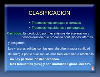 CLASIFICACION
• Traumatismos contusos o cerrados
• Traumatismos abiertos o penetrantes
Cerrados: Es producido por mecanismos de aceleración y
desaceleración que producen contusiones internas
y desgarros.
Las vísceras sólidas son las que absorben mayor cantidad
de energía por lo cual son las más frecuentemente afectadas
no hay perforación del peritoneo.
Más frecuentes (87%) y con mortalidad global del 13%
 