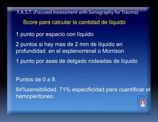 F.A.S.T. (Focused Assessment with Sonography forTrauma)
1 punto por espacio con líquido
2 puntos si hay mas de 2 mm de líquido en
profundidad en el esplenorrenal o Morrison
1 punto por asas de delgado rodeadas de líquido
Score para calcular la cantidad de líquido libre
Puntos de 0 a 8.
84%sensibilidad. 71% especificidad para cuantificar el
hemoperitoneo
 