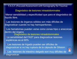 F.A.S.T. (Focused Assessment with Sonography forTrauma)
Diagnóstico de lesiones intraabdominales
•Menor sensibilidad y especificidad que para el diagnóstico de
líquido libre.
• Las lesiones de órganos sólidos son más difíciles de
diagnosticar cuando no hay hemoperitoneo.
• Los hematomas pueden verse como zonas hipo o anecoicas
dentro del órgano
Diagnóstico de lesiones intraabdominales
•La sensibilidad del FAST para diagnosticar lesiones
esplénicas es el 69%
• Las lesiones de hígado pueden ser difíciles de
diagnosticar si no hay ruptura de la cápsula de Glisson
• Las lesiones de intestino delgado son muy difíciles de
diagnosticar.
 