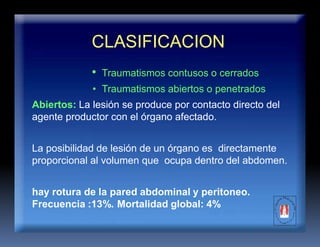 CLASIFICACION
• Traumatismos contusos o cerrados
• Traumatismos abiertos o penetrados
Abiertos: La lesión se produce por contacto directo del
agente productor con el órgano afectado.
La posibilidad de lesión de un órgano es directamente
proporcional al volumen que ocupa dentro del abdomen.
hay rotura de la pared abdominal y peritoneo.
Frecuencia :13%. Mortalidad global: 4%
 