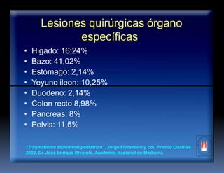 Lesiones quirúrgicas órgano
específicas
• Higado: 16;24%
• Bazo: 41,02%
• Estómago: 2,14%
• Yeyuno ileon: 10,25%
• Duodeno: 2,14%
• Colon recto 8,98%
• Pancreas: 8%
• Pelvis: 11,5%
“Traumatismo abdominal pediátrico”. Jorge Fiorentino y col. Premio Qualitas
2002. Dr. José Enrique Rivarola. Academia Nacional de Medicina
 