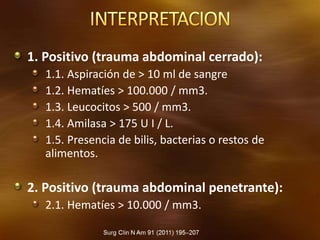 1. Positivo (trauma abdominal cerrado):
1.1. Aspiración de > 10 ml de sangre
1.2. Hematíes > 100.000 / mm3.
1.3. Leucocitos > 500 / mm3.
1.4. Amilasa > 175 U I / L.
1.5. Presencia de bilis, bacterias o restos de
alimentos.
2. Positivo (trauma abdominal penetrante):
2.1. Hematíes > 10.000 / mm3.
 