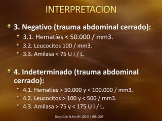 3. Negativo (trauma abdominal cerrado):
3.1. Hematíes < 50.000 / mm3.
3.2. Leucocitos 100 / mm3.
3.3. Amilasa < 75 U I / L.
4. Indeterminado (trauma abdominal
cerrado):
4.1. Hematíes > 50.000 y < 100.000 / mm3.
4.2. Leucocitos > 100 y < 500 / mm3.
4.3. Amilasa > 75 y < 175 U I / L.
 