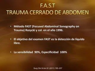 Surg Clin N Am 91 (2011) 195–207
• Método FAST (Focused Abdominal Sonography on
Trauma) Rozycki y col. en el año 1996.
• El objetivo del examen FAST es la detección de líquido
libre.
• La sensibilidad 90%, Especificidad 100%
 