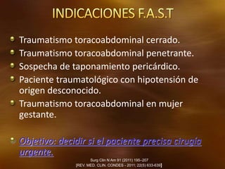 Traumatismo toracoabdominal cerrado.
Traumatismo toracoabdominal penetrante.
Sospecha de taponamiento pericárdico.
Paciente traumatológico con hipotensión de
origen desconocido.
Traumatismo toracoabdominal en mujer
gestante.
Objetivo: decidir si el paciente precisa cirugía
urgente.
Surg Clin N Am 91 (2011) 195–207
[REV. MED. CLIN. CONDES - 2011; 22(5) 633-639]
 