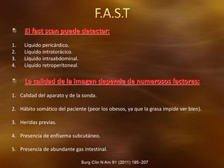 El fast scan puede detectar:
1. Líquido pericárdico.
2. Líquido intratorácico.
3. Líquido intraabdominal.
4. Líquido retroperitoneal.
La calidad de la imagen depende de numerosos factores:
1. Calidad del aparato y de la sonda.
2. Hábito somático del paciente (peor los obesos, ya que la grasa impide ver bien).
3. Heridas previas.
4. Presencia de enfisema subcutáneo.
5. Presencia de abundante gas intestinal.
 
