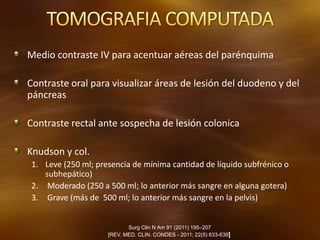 Medio contraste IV para acentuar aéreas del parénquima
Contraste oral para visualizar áreas de lesión del duodeno y del
páncreas
Contraste rectal ante sospecha de lesión colonica
Knudson y col.
1. Leve (250 ml; presencia de mínima cantidad de líquido subfrénico o
subhepático)
2. Moderado (250 a 500 ml; lo anterior más sangre en alguna gotera)
3. Grave (más de 500 ml; lo anterior más sangre en la pelvis)
Surg Clin N Am 91 (2011) 195–207
[REV. MED. CLIN. CONDES - 2011; 22(5) 633-639]
 