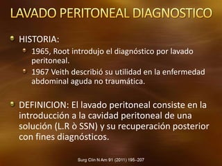 HISTORIA:
1965, Root introdujo el diagnóstico por lavado
peritoneal.
1967 Veith describió su utilidad en la enfermedad
abdominal aguda no traumática.
DEFINICION: El lavado peritoneal consiste en la
introducción a la cavidad peritoneal de una
solución (L.R ò SSN) y su recuperación posterior
con fines diagnósticos.
 