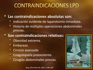 Las contraindicaciones absolutas son:
Indicación evidente de laparotomía inmediata.
Historia de múltiples operaciones abdominales
previas.
Son contraindicaciones relativas:
Obesidad extrema.
Embarazo.
Cirrosis avanzada
Coagulopatía preexistente.
Cirugías abdominales previas.
 