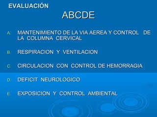ABCDEABCDE
A.A. MANTENIMIENTO DE LA VIA AEREA Y CONTROL DEMANTENIMIENTO DE LA VIA AEREA Y CONTROL DE
LA COLUMNA CERVICALLA COLUMNA CERVICAL
B.B. RESPIRACION Y VENTILACIONRESPIRACION Y VENTILACION
C.C. CIRCULACION CON CONTROL DE HEMORRAGIACIRCULACION CON CONTROL DE HEMORRAGIA
D.D. DEFICIT NEUROLOGICODEFICIT NEUROLOGICO
E.E. EXPOSICION Y CONTROL AMBIENTALEXPOSICION Y CONTROL AMBIENTAL
EVALUACIÓNEVALUACIÓN
 