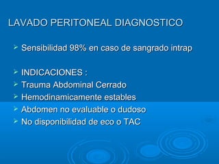 LAVADO PERITONEAL DIAGNOSTICOLAVADO PERITONEAL DIAGNOSTICO
 Sensibilidad 98% en caso de sangrado intrapSensibilidad 98% en caso de sangrado intrap
 INDICACIONES :INDICACIONES :
 Trauma Abdominal CerradoTrauma Abdominal Cerrado
 Hemodinamicamente establesHemodinamicamente estables
 Abdomen no evaluable o dudosoAbdomen no evaluable o dudoso
 No disponibilidad de eco o TACNo disponibilidad de eco o TAC
 