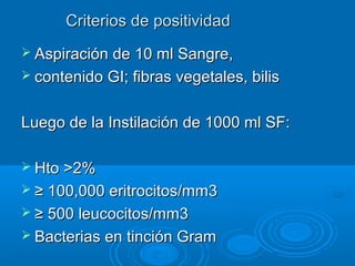 Criterios de positividadCriterios de positividad
 Aspiración de 10 ml Sangre,Aspiración de 10 ml Sangre,
 contenido GI; fibras vegetales, biliscontenido GI; fibras vegetales, bilis
Luego de la Instilación de 1000 ml SF:Luego de la Instilación de 1000 ml SF:
 HtoHto >>2%2%
 ≥≥ 100,000 eritrocitos/mm3100,000 eritrocitos/mm3
 ≥≥ 500 leucocitos/mm3500 leucocitos/mm3
 Bacterias en tinción GramBacterias en tinción Gram
 