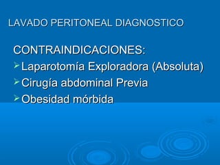 LAVADO PERITONEAL DIAGNOSTICOLAVADO PERITONEAL DIAGNOSTICO
CONTRAINDICACIONES:CONTRAINDICACIONES:
 Laparotomía Exploradora (Absoluta)Laparotomía Exploradora (Absoluta)
 Cirugía abdominal PreviaCirugía abdominal Previa
 Obesidad mórbidaObesidad mórbida
 