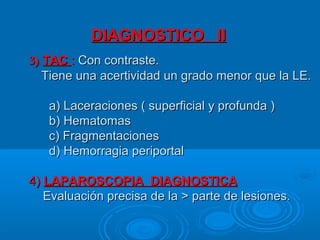 DIAGNOSTICO IIDIAGNOSTICO II
3)3) TACTAC :: Con contraste.Con contraste.
Tiene una acertividad un grado menor que la LE.Tiene una acertividad un grado menor que la LE.
a) Laceraciones ( superficial y profunda )a) Laceraciones ( superficial y profunda )
b) Hematomasb) Hematomas
c) Fragmentacionesc) Fragmentaciones
d) Hemorragia periportald) Hemorragia periportal
4)4) LAPAROSCOPIA DIAGNOSTICALAPAROSCOPIA DIAGNOSTICA
Evaluación precisa de la > parte de lesiones.Evaluación precisa de la > parte de lesiones.
 
