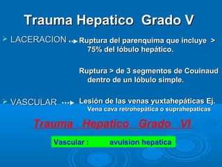 Trauma Hepatico Grado VTrauma Hepatico Grado V
 LACERACIONLACERACION
 VASCULARVASCULAR
Ruptura del parenquima que incluye >Ruptura del parenquima que incluye >
75% del lóbulo hepático.75% del lóbulo hepático.
Ruptura > de 3 segmentos de CouinaudRuptura > de 3 segmentos de Couinaud
dentro de un lóbulo simple.dentro de un lóbulo simple.
Lesión de las venas yuxtahepáticas Ej.Lesión de las venas yuxtahepáticas Ej.
Vena cava retrohepática o suprahepaticasVena cava retrohepática o suprahepaticas
Trauma Hepatico Grado VI
Vascular : avulsion hepatica
 