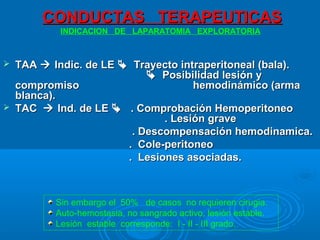 CONDUCTAS TERAPEUTICASCONDUCTAS TERAPEUTICAS
 TAATAA  Indic. de LEIndic. de LE  Trayecto intraperitoneal (bala).Trayecto intraperitoneal (bala).
 Posibilidad lesión yPosibilidad lesión y
compromisocompromiso hemodinámico (armahemodinámico (arma
blanca).blanca).
 TACTAC  Ind. de LEInd. de LE  . Comprobación Hemoperitoneo. Comprobación Hemoperitoneo
. Lesión grave. Lesión grave
. Descompensación hemodinamica.. Descompensación hemodinamica.
. Cole-peritoneo. Cole-peritoneo
. Lesiones asociadas.. Lesiones asociadas.
INDICACION DE LAPARATOMIA EXPLORATORIA
Sin embargo el 50% de casos no requieren cirugia.
Auto-hemostasia, no sangrado activo, lesión estable.
Lesión estable corresponde: I - II - III grado.
 