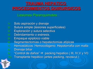 TRAUMA HEPATICOTRAUMA HEPATICO
PROCEDIMIENTOS QUIRURGICOSPROCEDIMIENTOS QUIRURGICOS
Lesiones Parenquimales :Lesiones Parenquimales :
1)1) Solo aspiración y drenajeSolo aspiración y drenaje
2)2) Sutura simple (lesiones superficiales)Sutura simple (lesiones superficiales)
3)3) Exploración y sutura selectivaExploración y sutura selectiva
4)4) Debridamiento o exéresis.Debridamiento o exéresis.
5)5) Empaque epiploico viableEmpaque epiploico viable
6)6) Segmentectomias o hepatectomias atípicasSegmentectomias o hepatectomias atípicas
7)7) Hemostáticos: Hemocolágeno. Hepatorrafia con mallaHemostáticos: Hemocolágeno. Hepatorrafia con malla
8)8) Drenaje biliarDrenaje biliar
9)9) ““Control de daños”Control de daños”  packing hepatico ( III, IV,V y VI)packing hepatico ( III, IV,V y VI)
10)10) Transplante hepático (antes packing, revascul.)Transplante hepático (antes packing, revascul.)
 