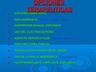 OPCIONESOPCIONES
TERAPEUTICASTERAPEUTICAS
1.1. ESPLENECTOMIA TOTALESPLENECTOMIA TOTAL
2.2. ESPLENORRAFIA:ESPLENORRAFIA: CATGUT CROMICO o VICRYLCATGUT CROMICO o VICRYL
3.3. COMPRESION MANUAL ESPLENICACOMPRESION MANUAL ESPLENICA
4.4. USO DEL ELECTROCAUTERIOUSO DEL ELECTROCAUTERIO
5.5. AGENTES HEMOSTATICOS:AGENTES HEMOSTATICOS: GELFOAM, HEMOCOLAGENOGELFOAM, HEMOCOLAGENO
6.6. ESPLENECTOMIA PARCIALESPLENECTOMIA PARCIAL
7.7. COAGULACION CON RAYOS DE ARGONCOAGULACION CON RAYOS DE ARGON
8.8. USO DE LA MALLA ABSORBIBLE:USO DE LA MALLA ABSORBIBLE: A POLIGLICOLICOA POLIGLICOLICO
9.9. AUTOTRANSPLANTE o IMPLANTE ESPLENICOAUTOTRANSPLANTE o IMPLANTE ESPLENICO
 