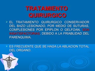 TRATAMIENTOTRATAMIENTO
QUIRURGICOQUIRURGICO
 EL TRATAMIENTO QUIRURGICO CONSERVADOREL TRATAMIENTO QUIRURGICO CONSERVADOR
DEL BAZO LESIONADO, POR MEDIO DE SUTURAS,DEL BAZO LESIONADO, POR MEDIO DE SUTURAS,
COMPLESIONES POR EPIPLON O GELFOAN,COMPLESIONES POR EPIPLON O GELFOAN, SONSON
INSATISFACTORIASINSATISFACTORIAS, DEBIDO A LA FRIABLIDAD DEL, DEBIDO A LA FRIABLIDAD DEL
PARENQUIMA.PARENQUIMA.
 ES FRECUENTE QUE SE HAGA LA ABLACION TOTALES FRECUENTE QUE SE HAGA LA ABLACION TOTAL
DEL ORGANO.DEL ORGANO.
 