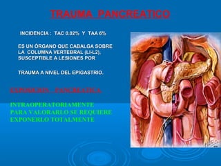 INCIDENCIA : TAC 0.02% Y TAA 6%INCIDENCIA : TAC 0.02% Y TAA 6%
ES UNES UN ÓRGANO QUE CABALGA SOBREÓRGANO QUE CABALGA SOBRE
LA COLUMNA VERTEBRAL (LI-L2),LA COLUMNA VERTEBRAL (LI-L2),
SUSCEPTIBLE A LESIONES PORSUSCEPTIBLE A LESIONES POR
TRAUMA A NIVEL DEL EPIGASTRIO.TRAUMA A NIVEL DEL EPIGASTRIO.
EXPOSICION PANCREATICA
INTRAOPERATORIAMENTE
PARA VALORARLO SE REQUIERE
EXPONERLO TOTALMENTE
TRAUMA PANCREATICO
 