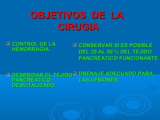 OBJETIVOS DE LAOBJETIVOS DE LA
CIRUGIACIRUGIA
 CONTROL DE LACONTROL DE LA
HEMORRAGIAHEMORRAGIA
 DESBRIDAR EL TEJIDODESBRIDAR EL TEJIDO
PANCREATICOPANCREATICO
DESVITALIZADODESVITALIZADO
 CONSERVAR SI ES POSIBLECONSERVAR SI ES POSIBLE
DEL 20 AL 50 % DEL TEJIDODEL 20 AL 50 % DEL TEJIDO
PANCREATICO FUNCIONANTEPANCREATICO FUNCIONANTE
 DRENAJE ADECUADO PARADRENAJE ADECUADO PARA
LAS LESIONES.LAS LESIONES.
 