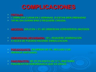 COMPLICACIONESCOMPLICACIONES
 FISTULAS:FISTULAS:
 < 200ML/DIA CURAN EN 2 SEMANAS. SI ESTAN BIEN DRENADAS< 200ML/DIA CURAN EN 2 SEMANAS. SI ESTAN BIEN DRENADAS
 700 ML/DIA DURAN MAS O REQUIERE CIRUGIA.700 ML/DIA DURAN MAS O REQUIERE CIRUGIA.
 ABCESOS:ABCESOS: SOLO EN < 5% SE OBSERVAN VERDADEROS ABCESOS.SOLO EN < 5% SE OBSERVAN VERDADEROS ABCESOS.
 HEMORRAGIA SECUNDARIA:HEMORRAGIA SECUNDARIA: 10%, REQUIERE DEBRIDACION10%, REQUIERE DEBRIDACION
 A VECES SE PUEDEN HACERSE EMBOLIZACION.A VECES SE PUEDEN HACERSE EMBOLIZACION.
 PSEUDOQUISTE:PSEUDOQUISTE: EN MENOS DE 5%, INCLUSO CONEN MENOS DE 5%, INCLUSO CON
 DRENAJE ADECUADO.DRENAJE ADECUADO.
 PANCREATITIS:PANCREATITIS: SE VE EN HASTA UN 13 %, MAS RAROSE VE EN HASTA UN 13 %, MAS RARO
 PANCREATITIS HEMORRAGICA QUE ES GRAVE.PANCREATITIS HEMORRAGICA QUE ES GRAVE.
 