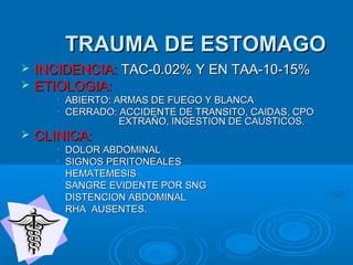 TRAUMA DE ESTOMAGOTRAUMA DE ESTOMAGO
 INCIDENCIA:INCIDENCIA: TAC-0.02% Y EN TAA-10-15%TAC-0.02% Y EN TAA-10-15%
 ETIOLOGIA:ETIOLOGIA:
• ABIERTO: ARMAS DE FUEGO Y BLANCAABIERTO: ARMAS DE FUEGO Y BLANCA
• CERRADO: ACCIDENTE DE TRANSITO, CAIDAS, CPOCERRADO: ACCIDENTE DE TRANSITO, CAIDAS, CPO
EXTRAÑO, INGESTION DE CAUSTICOS.EXTRAÑO, INGESTION DE CAUSTICOS.
 CLINICA:CLINICA:
• DOLOR ABDOMINALDOLOR ABDOMINAL
• SIGNOS PERITONEALESSIGNOS PERITONEALES
• HEMATEMESISHEMATEMESIS
• SANGRE EVIDENTE POR SNGSANGRE EVIDENTE POR SNG
• DISTENCION ABDOMINALDISTENCION ABDOMINAL
• RHA AUSENTES.RHA AUSENTES.
 
