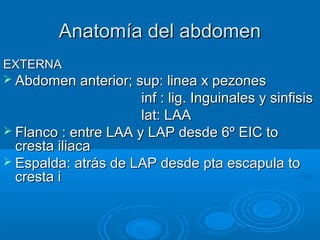 Anatomía del abdomenAnatomía del abdomen
EXTERNAEXTERNA
 Abdomen anterior; sup: linea x pezonesAbdomen anterior; sup: linea x pezones
inf : lig. Inguinales y sinfisisinf : lig. Inguinales y sinfisis
lat: LAAlat: LAA
 Flanco : entre LAA y LAP desde 6º EIC toFlanco : entre LAA y LAP desde 6º EIC to
cresta iliacacresta iliaca
 Espalda: atrás de LAP desde pta escapula toEspalda: atrás de LAP desde pta escapula to
cresta icresta i
 