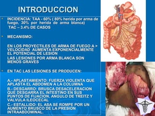 INTRODUCCIONINTRODUCCION
 INCIDENCIA: TAA - 60% ( 80% herida por arma deINCIDENCIA: TAA - 60% ( 80% herida por arma de
fuego, 30% por herida de arma blanca)fuego, 30% por herida de arma blanca)
TAC – 3.4% DE CASOSTAC – 3.4% DE CASOS
 MECANISMO:MECANISMO:
EN LOS PROYECTILES DE ARMA DE FUEGO A >EN LOS PROYECTILES DE ARMA DE FUEGO A >
VELOCIDAD AUMENTA EXPONENCIALMENTEVELOCIDAD AUMENTA EXPONENCIALMENTE
EL POTENCIAL DE LESIONEL POTENCIAL DE LESION
LAS LESIONES POR ARMA BLANCA SONLAS LESIONES POR ARMA BLANCA SON
MENOS GRAVESMENOS GRAVES
 EN TAC LAS LESIONES SE PRODUCEN:EN TAC LAS LESIONES SE PRODUCEN:
A.- APLASTAMIENTO: FUERZA VIOLENTA QUEA.- APLASTAMIENTO: FUERZA VIOLENTA QUE
APLASTA EL ABDOMEN A LA COLUMNAAPLASTA EL ABDOMEN A LA COLUMNA
B.- DESGARRO: BRUSCA DESACELERACIONB.- DESGARRO: BRUSCA DESACELERACION
QUE DESGARRA EL INTESTINO EN SUSQUE DESGARRA EL INTESTINO EN SUS
PUNTOS DE FIJACION, ANGULO DE TREITZ YPUNTOS DE FIJACION, ANGULO DE TREITZ Y
VALVULA ILEOCECALVALVULA ILEOCECAL
C.- ESTALLIDO: EL ASA SE ROMPE POR UNC.- ESTALLIDO: EL ASA SE ROMPE POR UN
AUMENTO BRUSCO DE LA PRESIONAUMENTO BRUSCO DE LA PRESION
INTRAABDOMINAL.INTRAABDOMINAL.
 