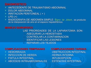DIAGNOSTICODIAGNOSTICO
 ANTECEDENTE DE TRAUMATISMO ABDOMINALANTECEDENTE DE TRAUMATISMO ABDOMINAL
 DOLOR ABDOMINALDOLOR ABDOMINAL
 IRRITACION PERITONEAL ( + )IRRITACION PERITONEAL ( + )
 LPD (+)LPD (+)
 RADIOGRAFIA DE ABDOMEN SIMPLE:RADIOGRAFIA DE ABDOMEN SIMPLE: SSigno de Jöbert,igno de Jöbert, es productoes producto
de la interposición de aire en el espacio hepatofrénico.de la interposición de aire en el espacio hepatofrénico.
MANEJO QUIRURGICOMANEJO QUIRURGICO
LAS PRIORIDADES DE LA LAPARATOMIA SON:LAS PRIORIDADES DE LA LAPARATOMIA SON:
1.-1.- ASEGURAR LA HEMOSTASIAASEGURAR LA HEMOSTASIA
2.-2.- CONTROLAR LA CONTAMINACIONCONTROLAR LA CONTAMINACION
3.-3.- IDENTIFICAR LAS LESIONESIDENTIFICAR LAS LESIONES
4.-4.- REPARAR LOS TEJIDOSREPARAR LOS TEJIDOS
COMPLICACIONES TEMPRANAS COMPLICACIONES TARDIASCOMPLICACIONES TEMPRANAS COMPLICACIONES TARDIAS
 HEMORRAGIAHEMORRAGIA .. OBSTRUCCION INTESTINALOBSTRUCCION INTESTINAL
 INFECCION DE HERIDAINFECCION DE HERIDA .. HERNIA INTERNAHERNIA INTERNA
 FISTULA INTESTINALFISTULA INTESTINAL .. INTUSCEPCIONINTUSCEPCION
 ABCESOS INTRAABDOMINALESABCESOS INTRAABDOMINALES .. ESTENOSIS INTESTINALESTENOSIS INTESTINAL
 
