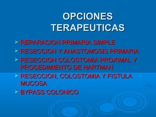 OPCIONESOPCIONES
TERAPEUTICASTERAPEUTICAS
 REPARACION PRIMARIA SIMPLEREPARACION PRIMARIA SIMPLE
 RESECCION Y ANASTOMOSIS PRIMARIARESECCION Y ANASTOMOSIS PRIMARIA
 RESECCION COLOSTOMIA PROXIMAL YRESECCION COLOSTOMIA PROXIMAL Y
PROCEDIMIENTO DE HARTMANPROCEDIMIENTO DE HARTMAN
 RESECCION, COLOSTOMIA Y FISTULARESECCION, COLOSTOMIA Y FISTULA
MUCOSAMUCOSA
 BYPASS COLONICOBYPASS COLONICO
 