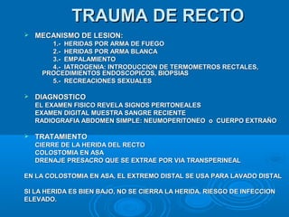 TRAUMA DE RECTOTRAUMA DE RECTO
 MECANISMO DE LESION:MECANISMO DE LESION:
1.- HERIDAS POR ARMA DE FUEGO1.- HERIDAS POR ARMA DE FUEGO
2.- HERIDAS POR ARMA BLANCA2.- HERIDAS POR ARMA BLANCA
3.- EMPALAMIENTO3.- EMPALAMIENTO
4.- IATROGENIA: INTRODUCCION DE TERMOMETROS RECTALES,4.- IATROGENIA: INTRODUCCION DE TERMOMETROS RECTALES,
PROCEDIMIENTOS ENDOSCOPICOS, BIOPSIASPROCEDIMIENTOS ENDOSCOPICOS, BIOPSIAS
5.- RECREACIONES SEXUALES5.- RECREACIONES SEXUALES
 DIAGNOSTICODIAGNOSTICO
EL EXAMEN FISICO REVELA SIGNOS PERITONEALESEL EXAMEN FISICO REVELA SIGNOS PERITONEALES
EXAMEN DIGITAL MUESTRA SANGRE RECIENTEEXAMEN DIGITAL MUESTRA SANGRE RECIENTE
RADIOGRAFIA ABDOMEN SIMPLE: NEUMOPERITONEO o CUERPO EXTRAÑORADIOGRAFIA ABDOMEN SIMPLE: NEUMOPERITONEO o CUERPO EXTRAÑO
 TRATAMIENTOTRATAMIENTO
CIERRE DE LA HERIDA DEL RECTOCIERRE DE LA HERIDA DEL RECTO
COLOSTOMIA EN ASACOLOSTOMIA EN ASA
DRENAJE PRESACRO QUE SE EXTRAE POR VIA TRANSPERINEALDRENAJE PRESACRO QUE SE EXTRAE POR VIA TRANSPERINEAL
EN LA COLOSTOMIA EN ASA, EL EXTREMO DISTAL SE USA PARA LAVADO DISTALEN LA COLOSTOMIA EN ASA, EL EXTREMO DISTAL SE USA PARA LAVADO DISTAL
SI LA HERIDA ES BIEN BAJO, NO SE CIERRA LA HERIDA, RIESGO DE INFECCIONSI LA HERIDA ES BIEN BAJO, NO SE CIERRA LA HERIDA, RIESGO DE INFECCION
ELEVADO.ELEVADO.
 