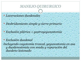 MANEJO QUIRURGICO

 Laceraciones duodenales


 Desbridamiento simple y cierre primario


 Exclusión pilórica + gastroyeyunostomia


 Exclusión duodenal
Incluyendo vagotomía troncal, yeyunostomia en asa
  y duodenostomia con sonda y reparación del
  duodeno lesionado
 
