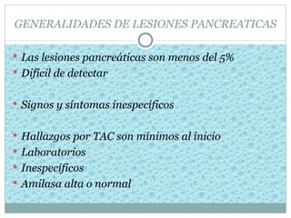 GENERALIDADES DE LESIONES PANCREATICAS

 Las lesiones pancreáticas son menos del 5%
 Difícil de detectar


 Signos y síntomas inespecíficos


 Hallazgos por TAC son mínimos al inicio
 Laboratorios
 Inespecíficos
 Amilasa alta o normal
 